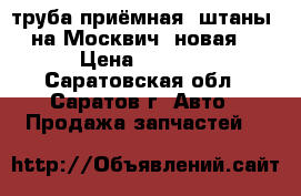 труба приёмная (штаны) на Москвич, новая. › Цена ­ 1 000 - Саратовская обл., Саратов г. Авто » Продажа запчастей   